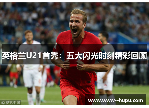 英格兰U21首秀：五大闪光时刻精彩回顾