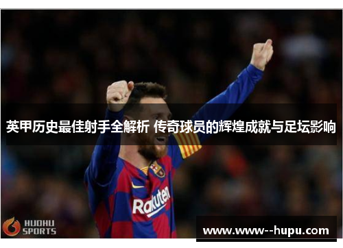 英甲历史最佳射手全解析 传奇球员的辉煌成就与足坛影响