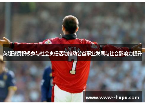 英超球员积极参与社会责任活动推动公益事业发展与社会影响力提升