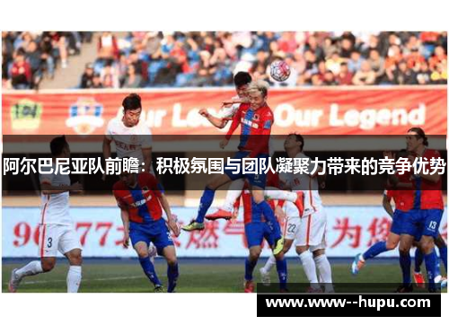 阿尔巴尼亚队前瞻:积极氛围与团队凝聚力带来的竞争优势 阿尔巴尼亚队前瞻:积极氛围与团队凝聚力带来的竞争优势
