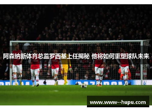 阿森纳新体育总监罗西基上任揭秘 他将如何重塑球队未来