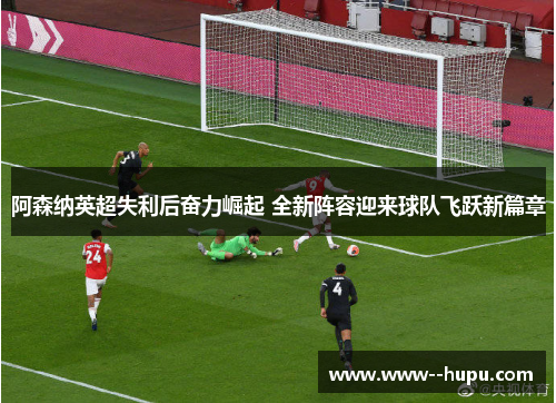 阿森纳英超失利后奋力崛起 全新阵容迎来球队飞跃新篇章 阿森纳英超失利后奋力崛起 全新阵容迎来球队飞跃新篇章