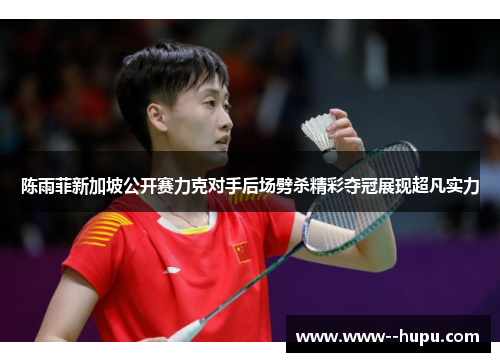 陈雨菲新加坡公开赛力克对手后场劈杀精彩夺冠展现超凡实力 陈雨菲新加坡公开赛力克对手后场劈杀精彩夺冠展现超凡实力