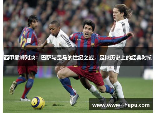 西甲巅峰对决：巴萨与皇马的世纪之战，足球历史上的经典对抗