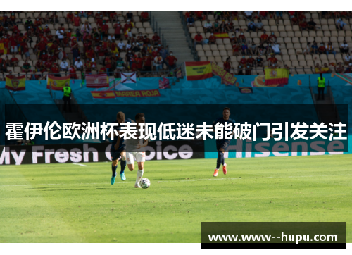霍伊伦欧洲杯表现低迷未能破门引发关注