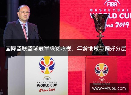国际篮联篮球冠军联赛收视,年龄地域与偏好分层 国际篮联篮球冠军联赛收视,年龄地域与偏好分层